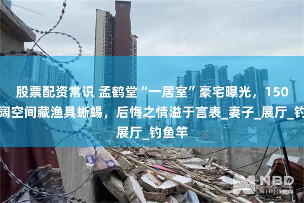 股票配资常识 孟鹤堂“一居室”豪宅曝光，150平开阔空间藏渔具蜥蜴，后悔之情溢于言表_妻子_展厅_钓鱼竿