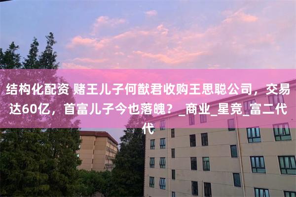 结构化配资 赌王儿子何猷君收购王思聪公司，交易达60亿，首富儿子今也落魄？_商业_星竞_富二代
