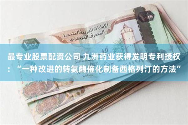 最专业股票配资公司 九洲药业获得发明专利授权：“一种改进的转氨酶催化制备西格列汀的方法”