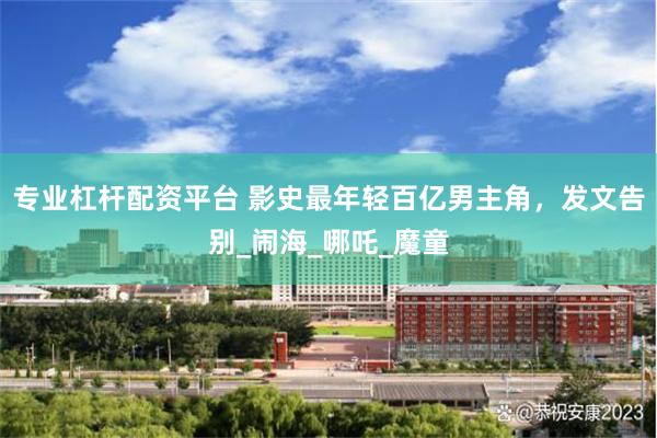 专业杠杆配资平台 影史最年轻百亿男主角，发文告别_闹海_哪吒_魔童
