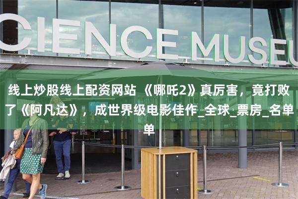 线上炒股线上配资网站 《哪吒2》真厉害，竟打败了《阿凡达》，成世界级电影佳作_全球_票房_名单
