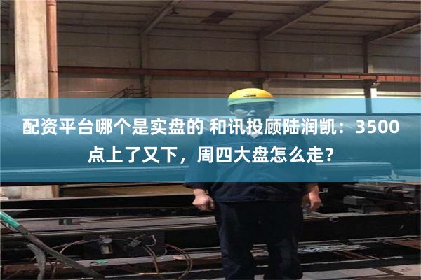 配资平台哪个是实盘的 和讯投顾陆润凯：3500点上了又下，周四大盘怎么走？