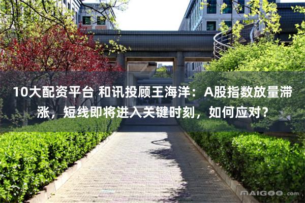 10大配资平台 和讯投顾王海洋：A股指数放量滞涨，短线即将进入关键时刻，如何应对？