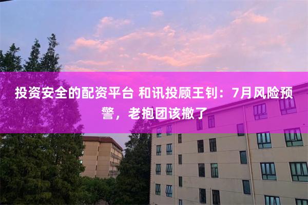 投资安全的配资平台 和讯投顾王钊：7月风险预警，老抱团该撤了