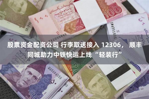 股票资金配资公司 行李取送接入 12306， 顺丰同城助力中铁快运上线 “轻装行”