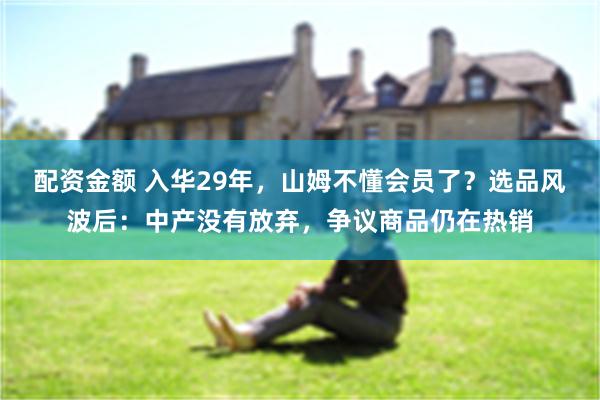 配资金额 入华29年，山姆不懂会员了？选品风波后：中产没有放弃，争议商品仍在热销