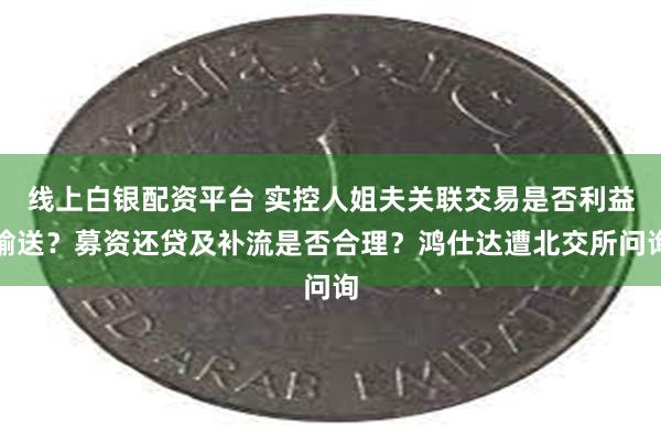 线上白银配资平台 实控人姐夫关联交易是否利益输送？募资还贷及补流是否合理？鸿仕达遭北交所问询