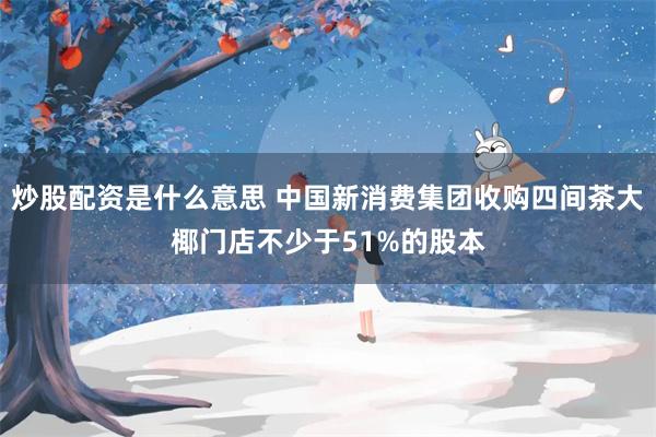 炒股配资是什么意思 中国新消费集团收购四间茶大椰门店不少于51%的股本
