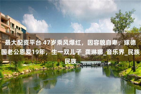 最大配资平台 47岁乘风爆红，因容貌自卑，嫁德国老公恩爱19年，生一双儿子_龚琳娜_音乐界_民族