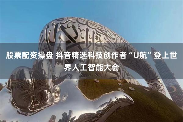股票配资操盘 抖音精选科技创作者“U航”登上世界人工智能大会