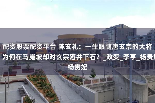 配资股票配资平台 陈玄礼：一生跟随唐玄宗的大将，为何在马嵬坡却对玄宗落井下石？_政变_李亨_杨贵妃