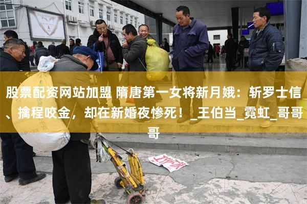 股票配资网站加盟 隋唐第一女将新月娥：斩罗士信、擒程咬金，却在新婚夜惨死！_王伯当_霓虹_哥哥