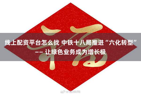 线上配资平台怎么找 中铁十八局推进“六化转型”—— 让绿色业务成为增长极
