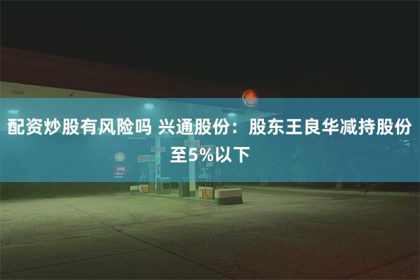 配资炒股有风险吗 兴通股份：股东王良华减持股份至5%以下