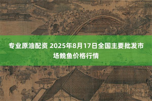 专业原油配资 2025年8月17日全国主要批发市场鮸鱼价格行情