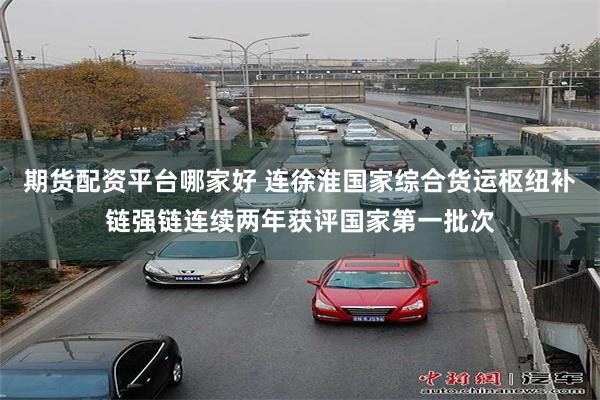期货配资平台哪家好 连徐淮国家综合货运枢纽补链强链连续两年获评国家第一批次