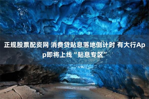 正规股票配资网 消费贷贴息落地倒计时 有大行App即将上线“贴息专区”