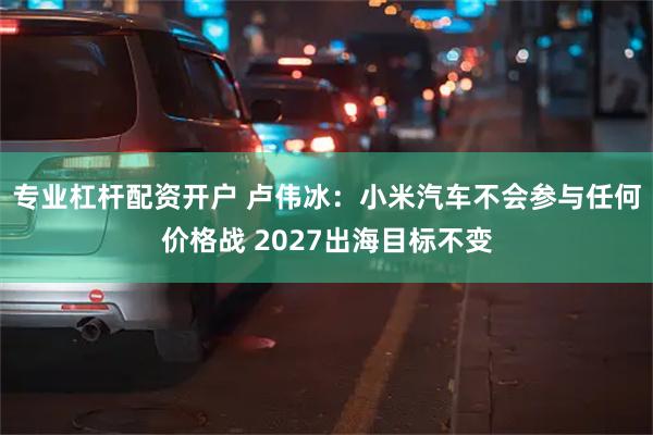 专业杠杆配资开户 卢伟冰：小米汽车不会参与任何价格战 2027出海目标不变