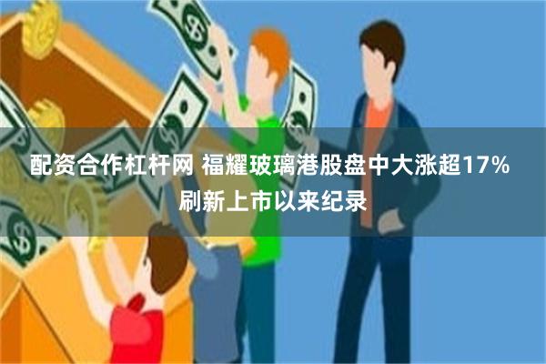 配资合作杠杆网 福耀玻璃港股盘中大涨超17% 刷新上市以来纪录