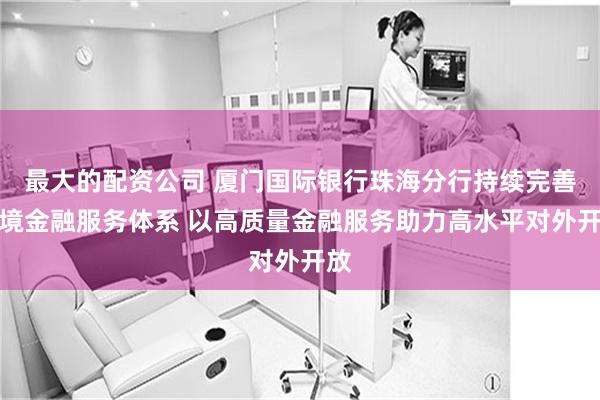 最大的配资公司 厦门国际银行珠海分行持续完善跨境金融服务体系 以高质量金融服务助力高水平对外开放
