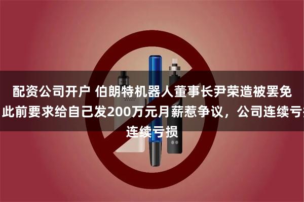 配资公司开户 伯朗特机器人董事长尹荣造被罢免,此前要求给自己发200万元月薪惹争议,公司连续亏损