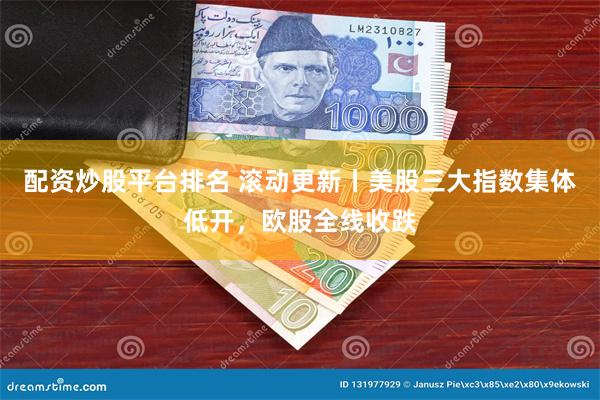 配资炒股平台排名 滚动更新丨美股三大指数集体低开，欧股全线收跌