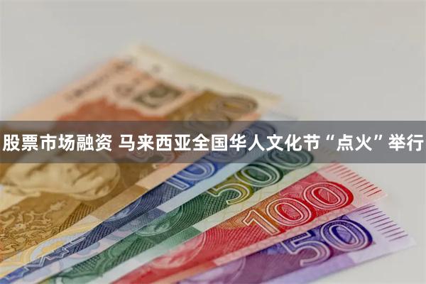 股票市场融资 马来西亚全国华人文化节“点火”举行
