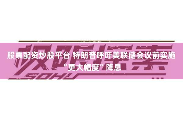 股票配资炒股平台 特朗普呼吁美联储会议前实施“更大幅度”降息
