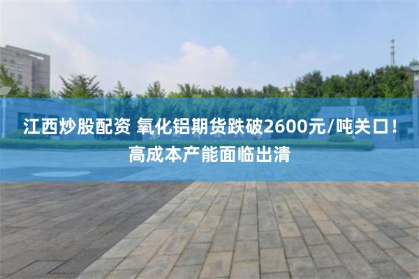 江西炒股配资 氧化铝期货跌破2600元/吨关口！高成本产能面临出清