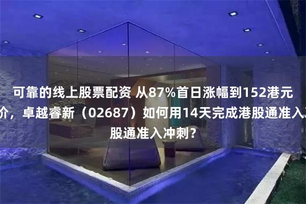 可靠的线上股票配资 从87%首日涨幅到152港元目标价，卓越睿新（02687）如何用14天完成港股通准入冲刺？