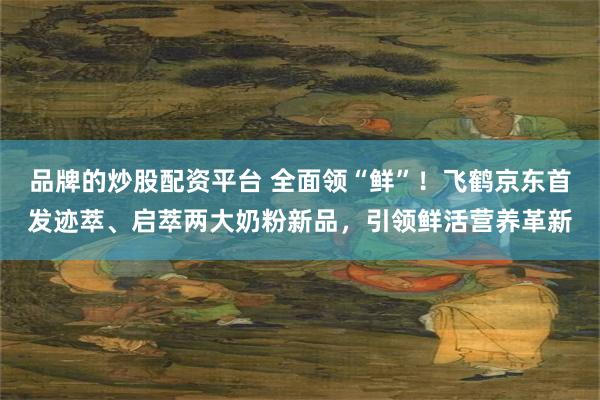 品牌的炒股配资平台 全面领“鲜”！飞鹤京东首发迹萃、启萃两大奶粉新品，引领鲜活营养革新