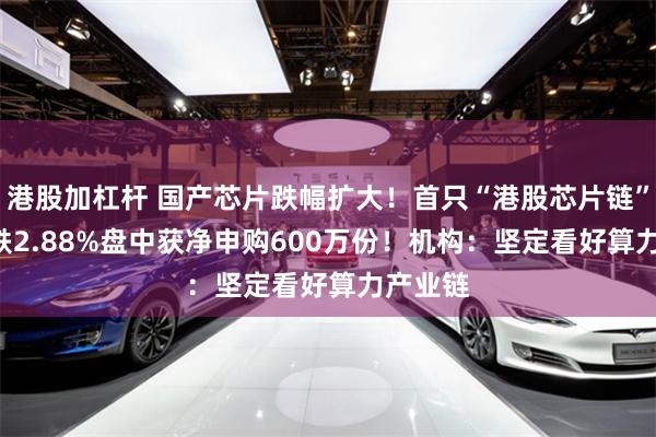 港股加杠杆 国产芯片跌幅扩大！首只“港股芯片链”ETF大跌2.88%盘中获净申购600万份！机构：坚定看好算力产业链